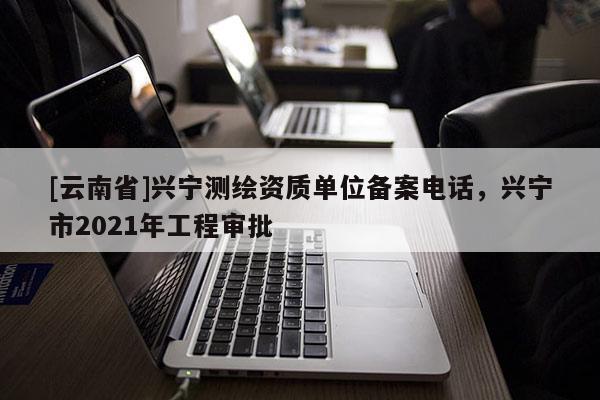 [云南省]興寧測繪資質單位備案電話，興寧市2021年工程審批