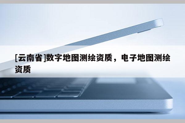 [云南省]數字地圖測繪資質，電子地圖測繪資質
