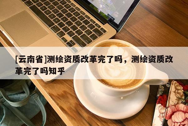 [云南省]測繪資質改革完了嗎，測繪資質改革完了嗎知乎