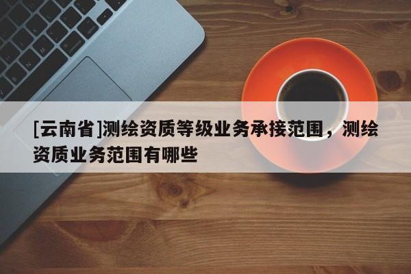 [云南省]測(cè)繪資質(zhì)等級(jí)業(yè)務(wù)承接范圍，測(cè)繪資質(zhì)業(yè)務(wù)范圍有哪些