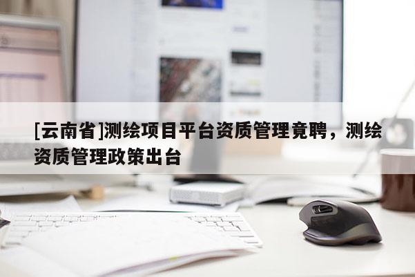[云南省]測繪項目平臺資質管理竟聘，測繪資質管理政策出臺