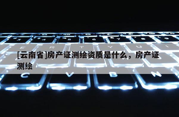 [云南省]房產證測繪資質是什么，房產證 測繪