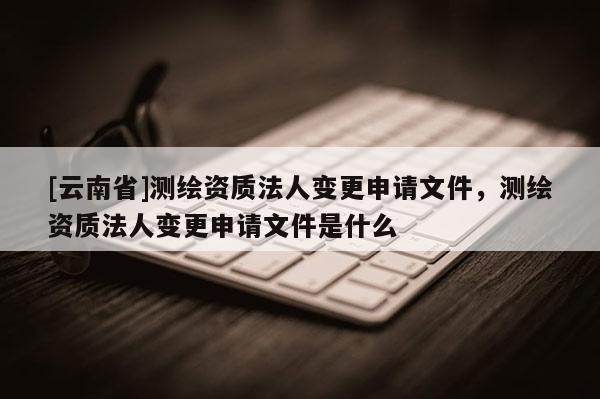 [云南省]測繪資質法人變更申請文件，測繪資質法人變更申請文件是什么