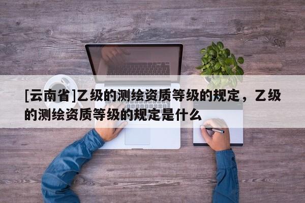 [云南省]乙級的測繪資質等級的規定，乙級的測繪資質等級的規定是什么