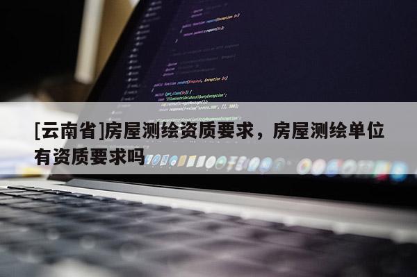 [云南省]房屋測(cè)繪資質(zhì)要求，房屋測(cè)繪單位有資質(zhì)要求嗎