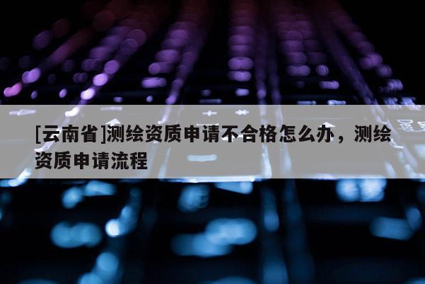 [云南省]測(cè)繪資質(zhì)申請(qǐng)不合格怎么辦，測(cè)繪資質(zhì)申請(qǐng)流程