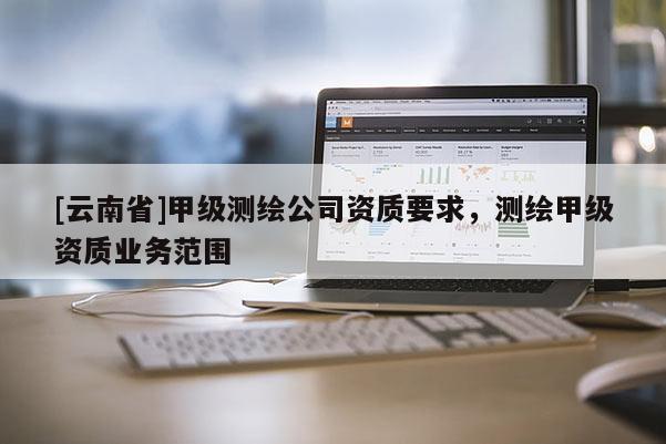 [云南省]甲級測繪公司資質要求，測繪甲級資質業務范圍