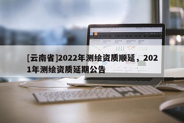 [云南省]2022年測(cè)繪資質(zhì)順延，2021年測(cè)繪資質(zhì)延期公告
