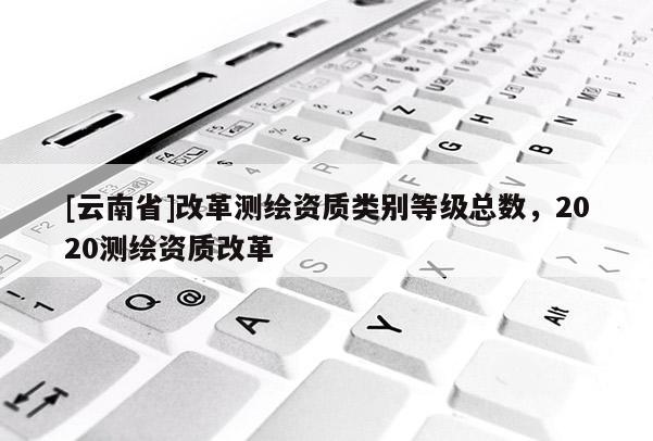 [云南省]改革測繪資質類別等級總數，2020測繪資質改革