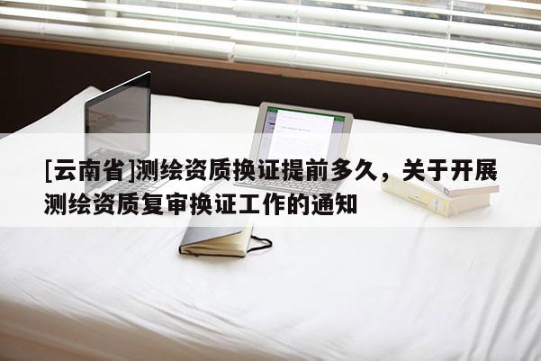 [云南省]測繪資質換證提前多久，關于開展測繪資質復審換證工作的通知