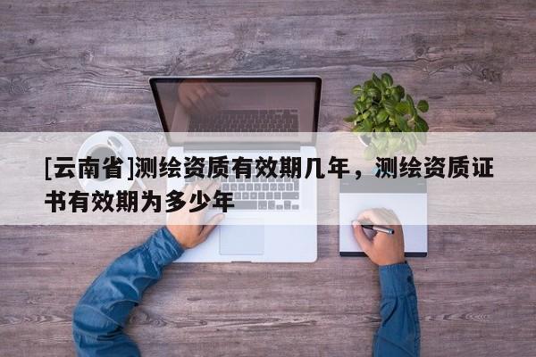 [云南省]測繪資質有效期幾年，測繪資質證書有效期為多少年