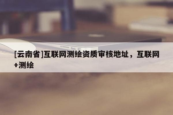 [云南省]互聯(lián)網(wǎng)測繪資質(zhì)審核地址，互聯(lián)網(wǎng)+測繪