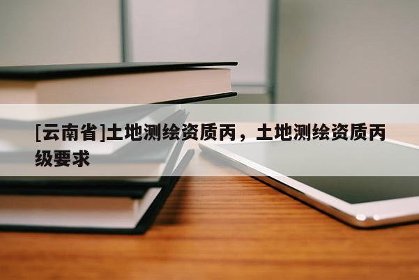[云南省]土地測繪資質丙，土地測繪資質丙級要求