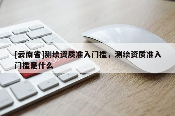 [云南省]測繪資質準入門檻，測繪資質準入門檻是什么