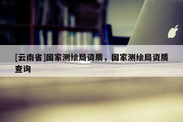 [云南省]國(guó)家測(cè)繪局資質(zhì)，國(guó)家測(cè)繪局資質(zhì)查詢