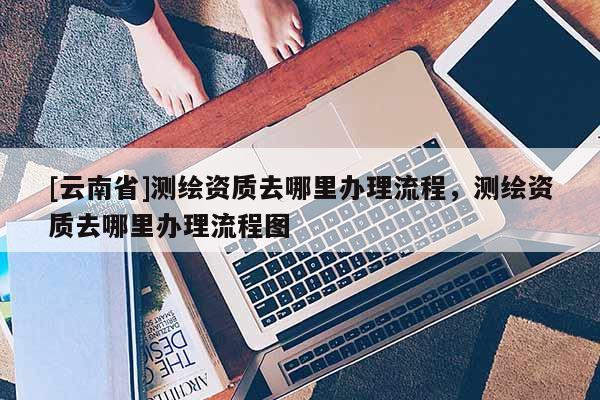 [云南省]測繪資質去哪里辦理流程，測繪資質去哪里辦理流程圖