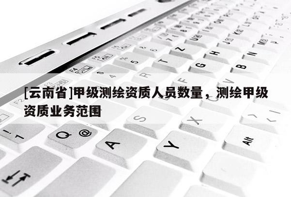 [云南省]甲級測繪資質人員數量，測繪甲級資質業務范圍