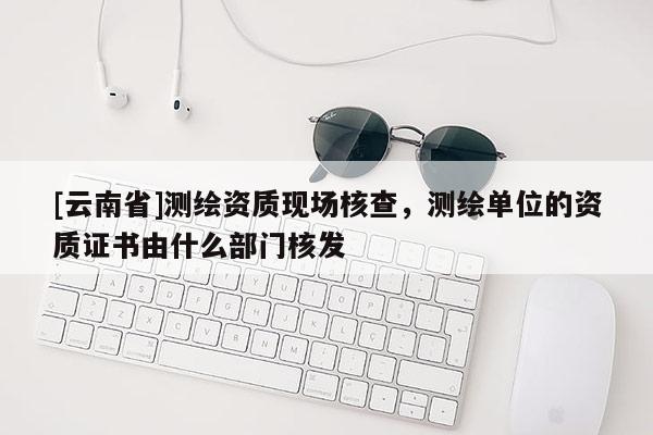 [云南省]測繪資質現場核查，測繪單位的資質證書由什么部門核發