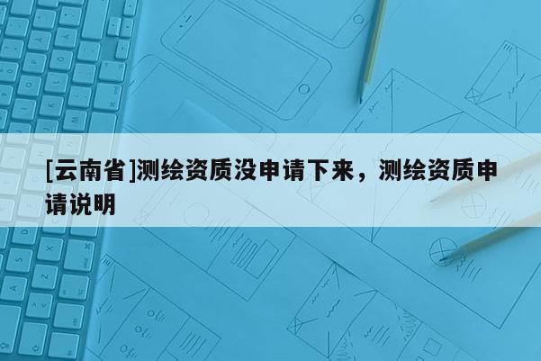 [云南省]測繪資質(zhì)沒申請下來，測繪資質(zhì)申請說明