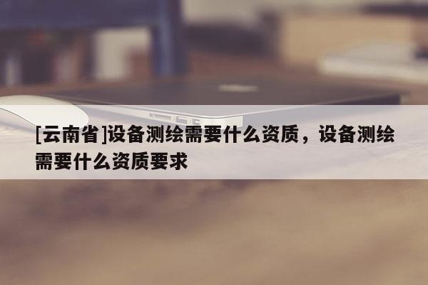 [云南省]設備測繪需要什么資質，設備測繪需要什么資質要求