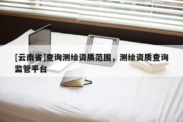 [云南省]查詢測繪資質范圍，測繪資質查詢監管平臺