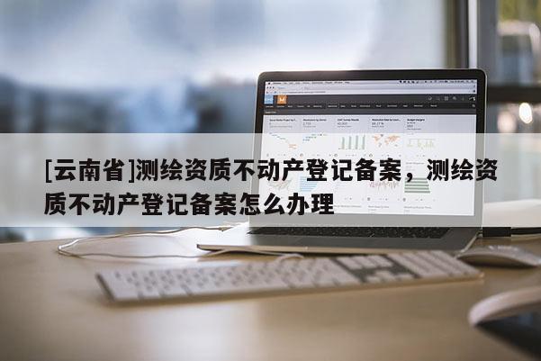 [云南省]測繪資質不動產登記備案，測繪資質不動產登記備案怎么辦理