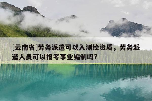 [云南省]勞務派遣可以入測繪資質，勞務派遣人員可以報考事業編制嗎?