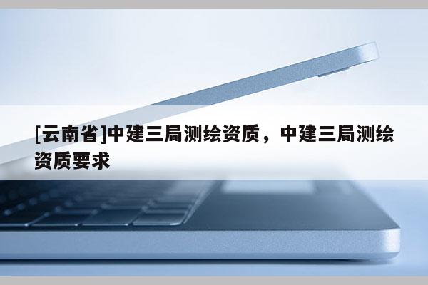 [云南省]中建三局測繪資質(zhì)，中建三局測繪資質(zhì)要求