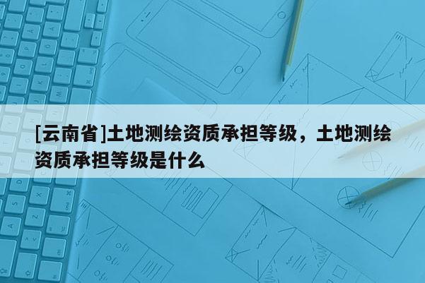 [云南省]土地測繪資質承擔等級，土地測繪資質承擔等級是什么