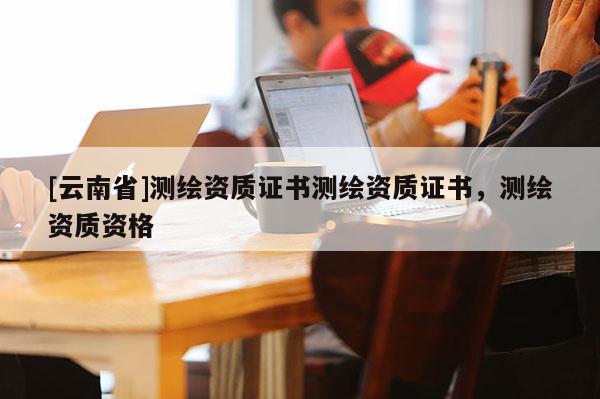 [云南省]測繪資質(zhì)證書測繪資質(zhì)證書，測繪資質(zhì)資格
