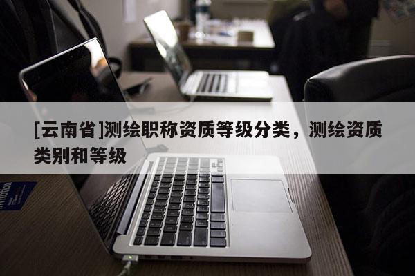 [云南省]測繪職稱資質等級分類，測繪資質類別和等級