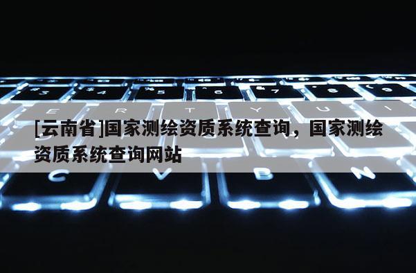 [云南省]國(guó)家測(cè)繪資質(zhì)系統(tǒng)查詢(xún)，國(guó)家測(cè)繪資質(zhì)系統(tǒng)查詢(xún)網(wǎng)站