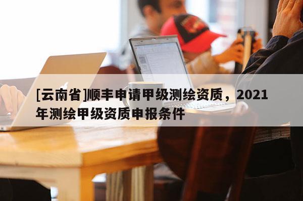 [云南省]順豐申請甲級測繪資質，2021年測繪甲級資質申報條件