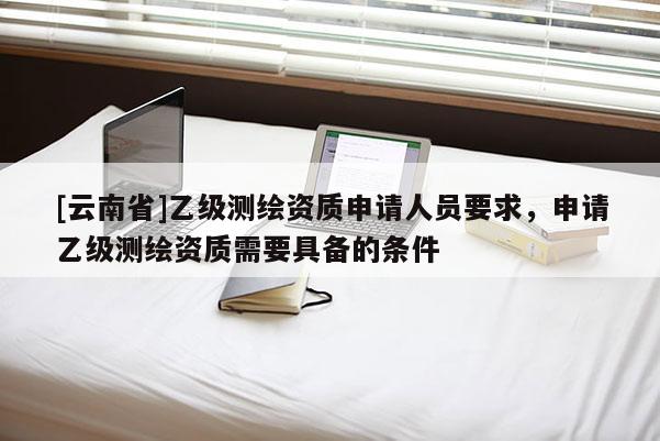 [云南省]乙級測繪資質(zhì)申請人員要求，申請乙級測繪資質(zhì)需要具備的條件