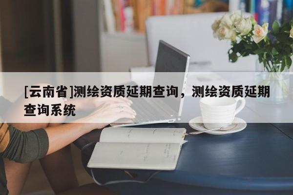 [云南省]測(cè)繪資質(zhì)延期查詢，測(cè)繪資質(zhì)延期查詢系統(tǒng)