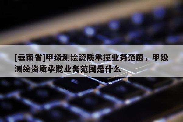 [云南省]甲級測繪資質承攬業務范圍，甲級測繪資質承攬業務范圍是什么