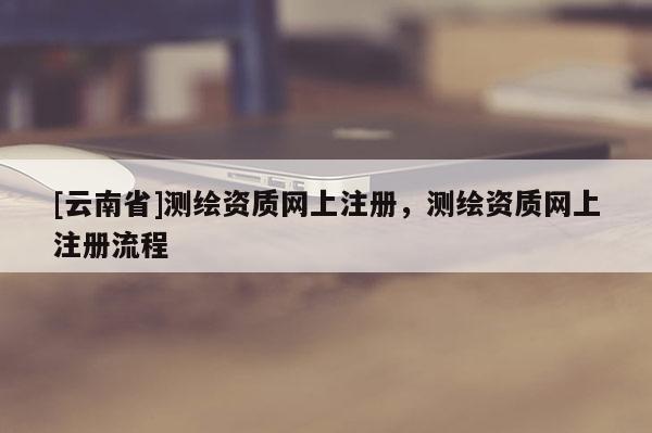 [云南省]測繪資質網上注冊，測繪資質網上注冊流程