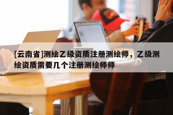 [云南省]測繪乙級資質注冊測繪師，乙級測繪資質需要幾個注冊測繪師師