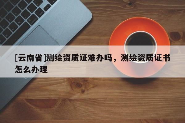 [云南省]測繪資質證難辦嗎，測繪資質證書怎么辦理