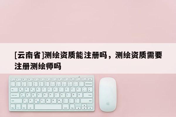 [云南省]測(cè)繪資質(zhì)能注冊(cè)嗎，測(cè)繪資質(zhì)需要注冊(cè)測(cè)繪師嗎