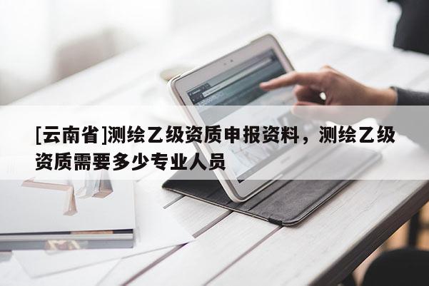 [云南省]測繪乙級資質(zhì)申報資料，測繪乙級資質(zhì)需要多少專業(yè)人員