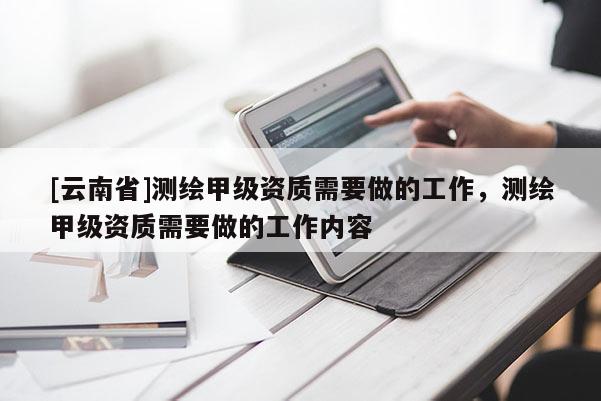 [云南省]測繪甲級資質需要做的工作，測繪甲級資質需要做的工作內容