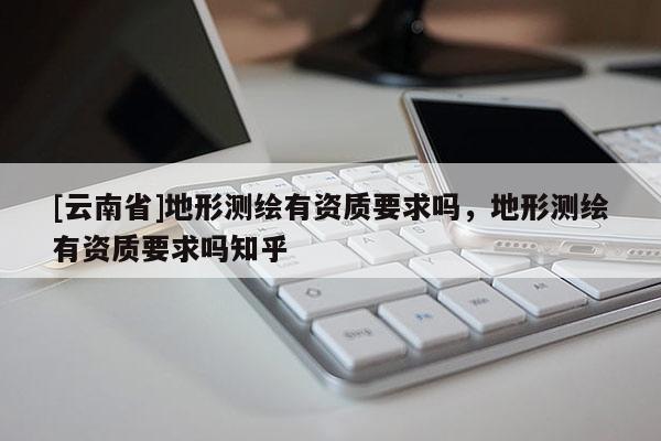 [云南省]地形測繪有資質要求嗎，地形測繪有資質要求嗎知乎
