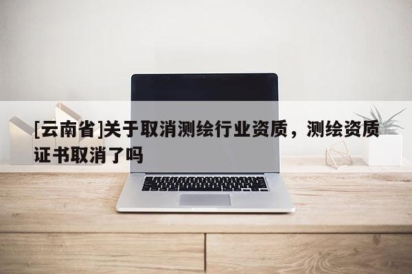[云南省]關(guān)于取消測繪行業(yè)資質(zhì)，測繪資質(zhì)證書取消了嗎