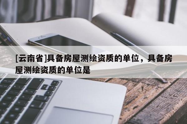 [云南省]具備房屋測繪資質的單位，具備房屋測繪資質的單位是