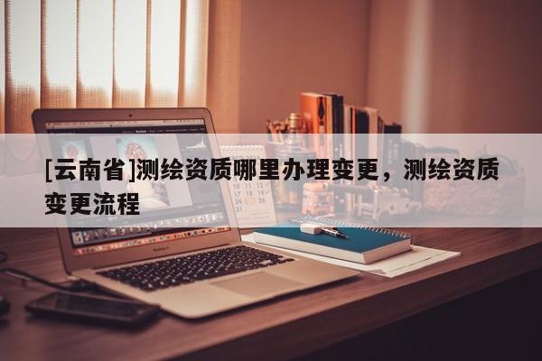 [云南省]測繪資質哪里辦理變更，測繪資質變更流程