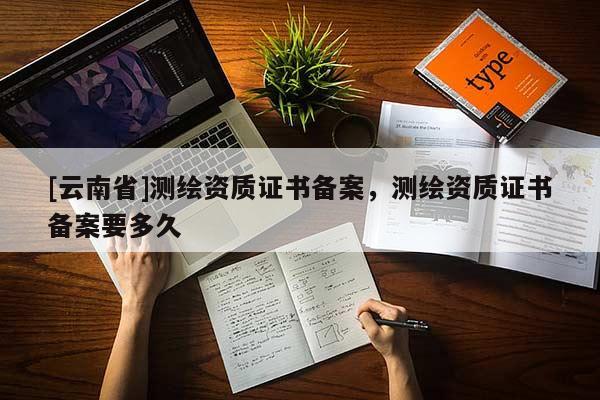 [云南省]測繪資質證書備案，測繪資質證書備案要多久