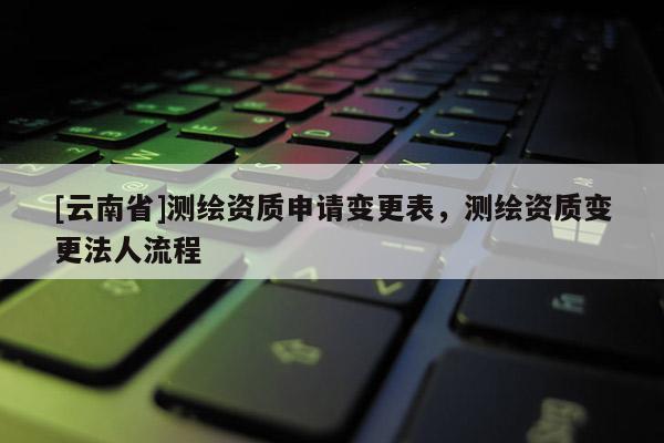 [云南省]測(cè)繪資質(zhì)申請(qǐng)變更表，測(cè)繪資質(zhì)變更法人流程
