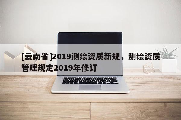 [云南省]2019測繪資質新規，測繪資質管理規定2019年修訂