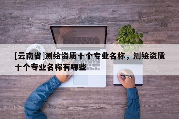 [云南省]測繪資質十個專業名稱，測繪資質十個專業名稱有哪些